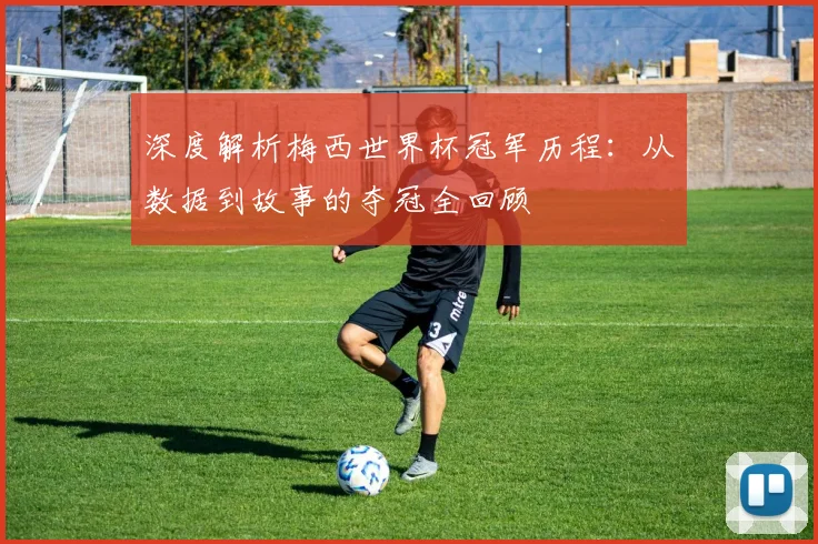 深度解析梅西世界杯冠军历程:从数据到故事的夺冠全回顾