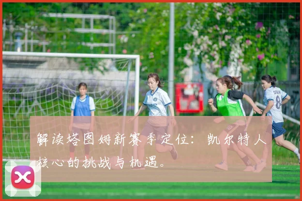解读塔图姆新赛季定位：凯尔特人核心的挑战与机遇。